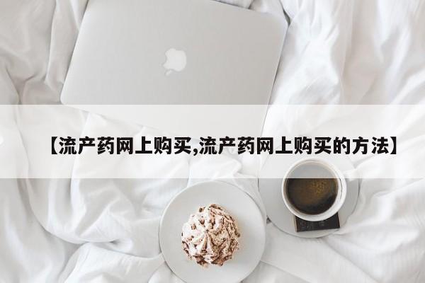 求买打胎药微信号【流产药网上购买,流产药网上购买的方法】