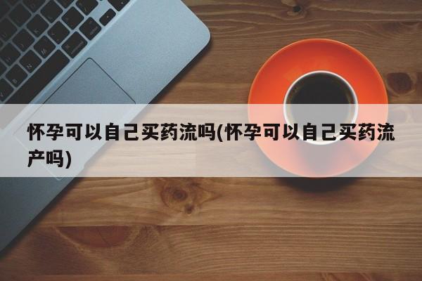 求买打胎药微信号怀孕可以自己买药流吗(怀孕可以自己买药流产吗)