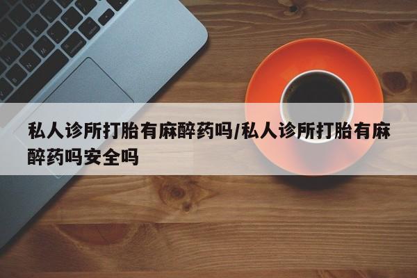 求买打胎药微信号私人诊所打胎有麻醉药吗/私人诊所打胎有麻醉药吗安全吗