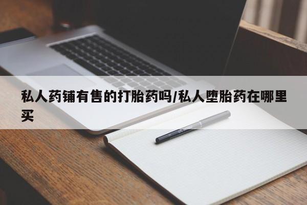 求买打胎药微信号私人药铺有售的打胎药吗/私人堕胎药在哪里买