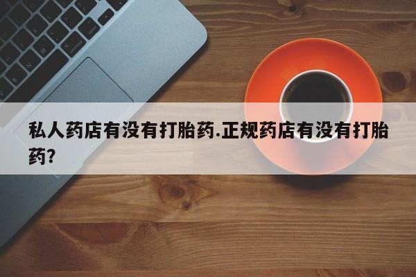 求买打胎药微信号私人药店有没有打胎药.正规药店有没有打胎药？